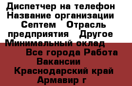 Диспетчер на телефон › Название организации ­ Септем › Отрасль предприятия ­ Другое › Минимальный оклад ­ 23 000 - Все города Работа » Вакансии   . Краснодарский край,Армавир г.